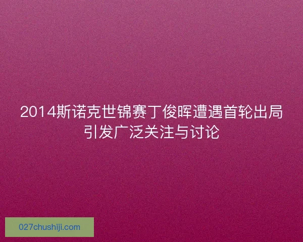 2014斯诺克世锦赛丁俊晖遭遇首轮出局引发广泛关注与讨论