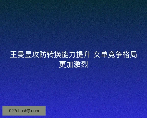 王曼昱攻防转换能力提升 女单竞争格局更加激烈