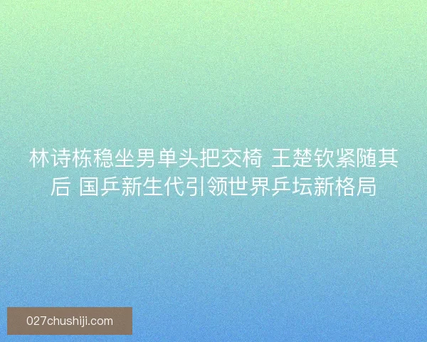 林诗栋稳坐男单头把交椅 王楚钦紧随其后 国乒新生代引领世界乒坛新格局
