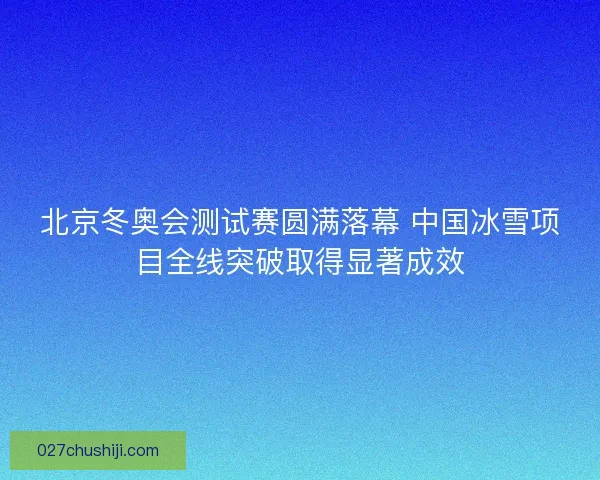 北京冬奥会测试赛圆满落幕 中国冰雪项目全线突破取得显著成效