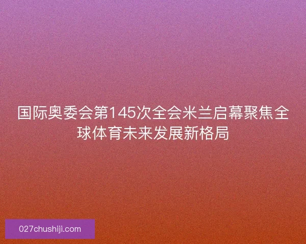 国际奥委会第145次全会米兰启幕聚焦全球体育未来发展新格局