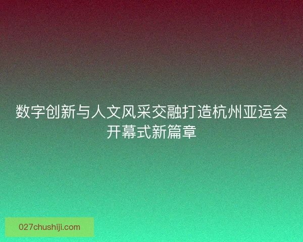 数字创新与人文风采交融打造杭州亚运会开幕式新篇章