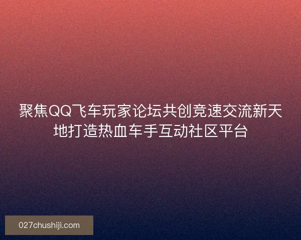 聚焦QQ飞车玩家论坛共创竞速交流新天地打造热血车手互动社区平台