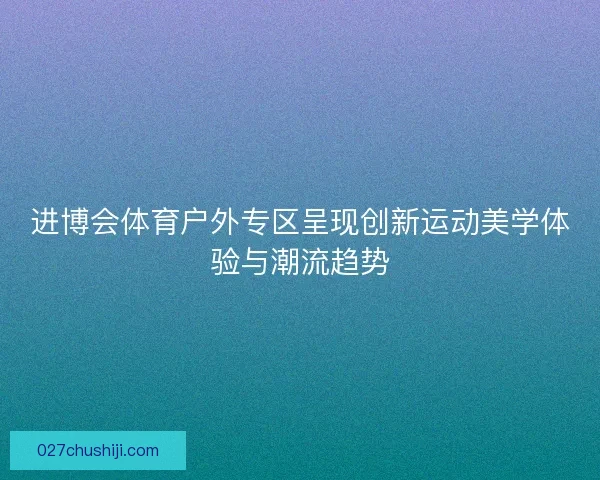 进博会体育户外专区呈现创新运动美学体验与潮流趋势