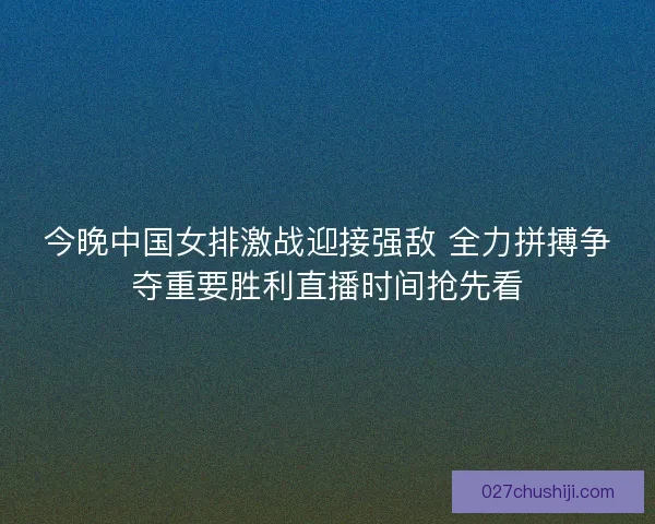 今晚中国女排激战迎接强敌 全力拼搏争夺重要胜利直播时间抢先看