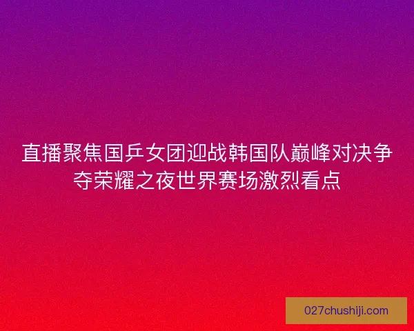 直播聚焦国乒女团迎战韩国队巅峰对决争夺荣耀之夜世界赛场激烈看点