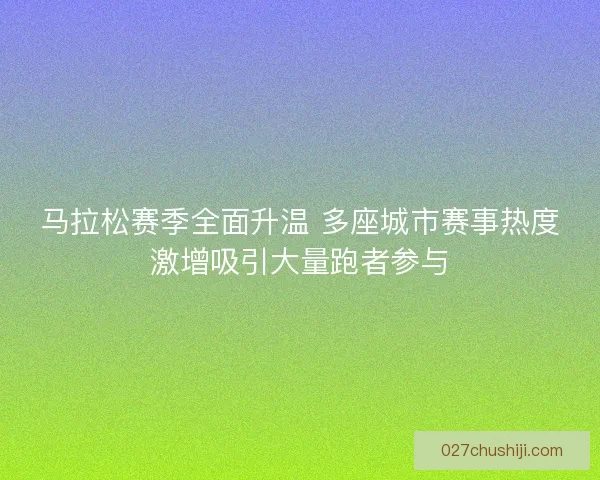 马拉松赛季全面升温 多座城市赛事热度激增吸引大量跑者参与