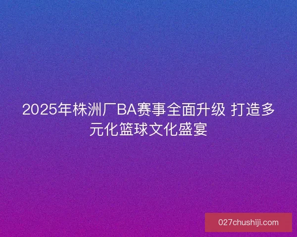 2025年株洲厂BA赛事全面升级 打造多元化篮球文化盛宴