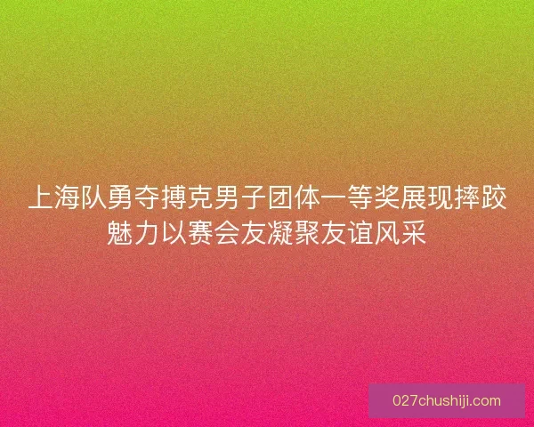 上海队勇夺搏克男子团体一等奖展现摔跤魅力以赛会友凝聚友谊风采