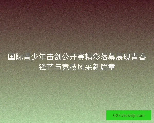 国际青少年击剑公开赛精彩落幕展现青春锋芒与竞技风采新篇章