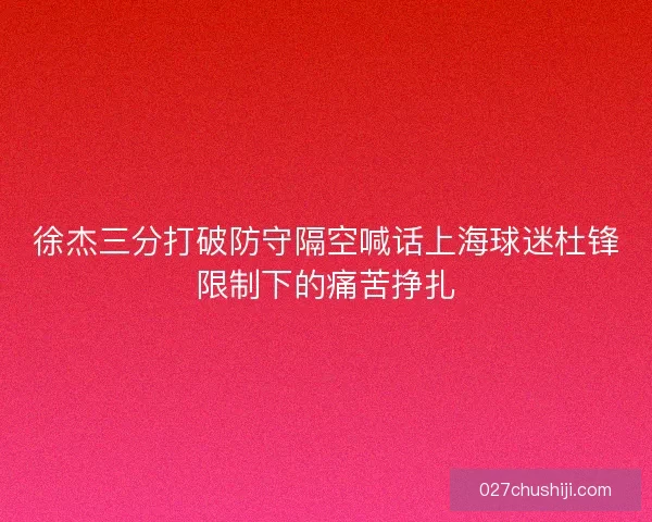 徐杰三分打破防守隔空喊话上海球迷杜锋限制下的痛苦挣扎
