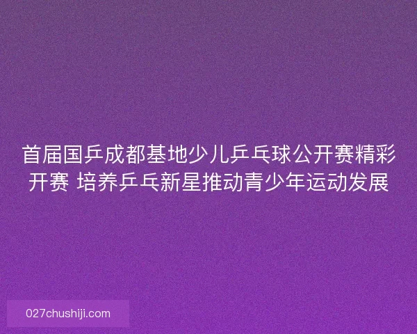 首届国乒成都基地少儿乒乓球公开赛精彩开赛 培养乒乓新星推动青少年运动发展