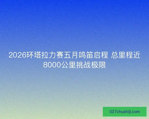2026环塔拉力赛五月鸣笛启程 总里程近8000公里挑战极限