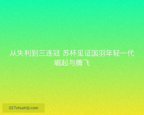 从失利到三连冠 苏杯见证国羽年轻一代崛起与腾飞