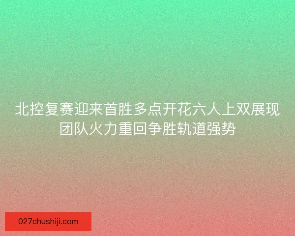 北控复赛迎来首胜多点开花六人上双展现团队火力重回争胜轨道强势