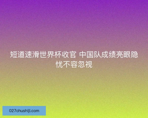 短道速滑世界杯收官 中国队成绩亮眼隐忧不容忽视