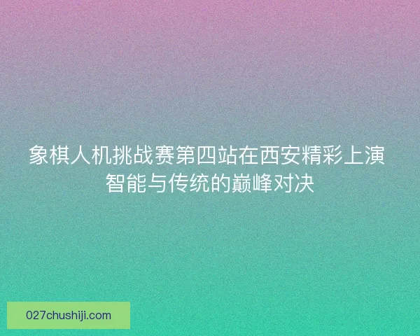 象棋人机挑战赛第四站在西安精彩上演 智能与传统的巅峰对决