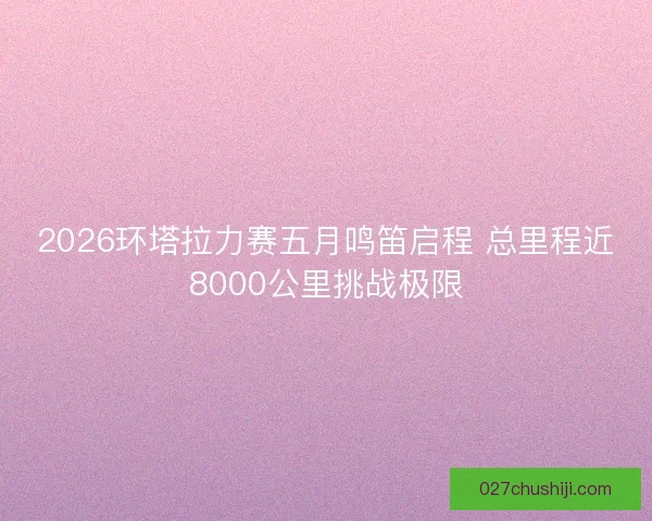 2026环塔拉力赛五月鸣笛启程 总里程近8000公里挑战极限
