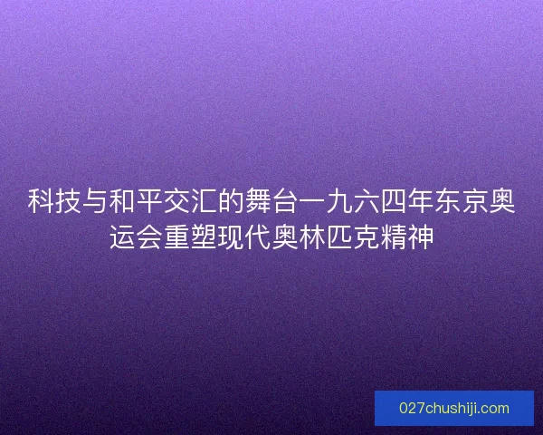 科技与和平交汇的舞台一九六四年东京奥运会重塑现代奥林匹克精神
