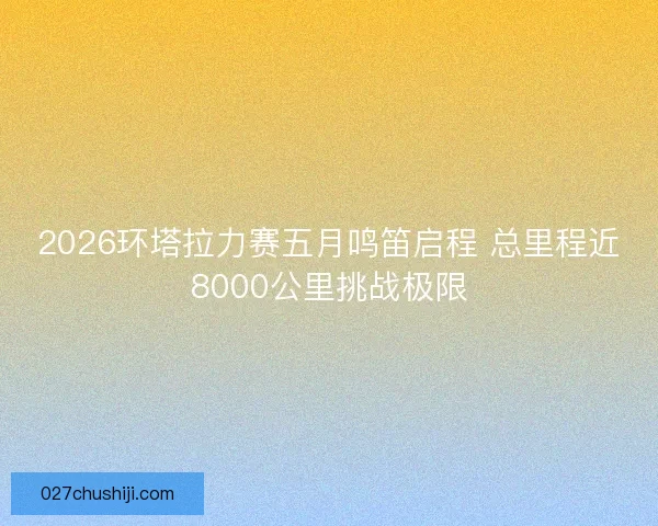 2026环塔拉力赛五月鸣笛启程 总里程近8000公里挑战极限 2026环塔拉力赛五月鸣笛启程 总里程近8000公里挑战极限
