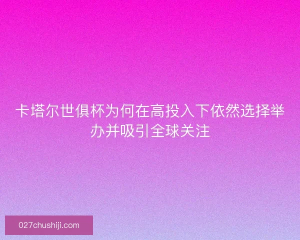 卡塔尔世俱杯为何在高投入下依然选择举办并吸引全球关注 卡塔尔世俱杯为何在高投入下依然选择举办并吸引全球关注