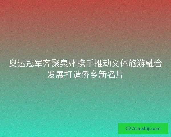 奥运冠军齐聚泉州携手推动文体旅游融合发展打造侨乡新名片 奥运冠军齐聚泉州携手推动文体旅游融合发展打造侨乡新名片