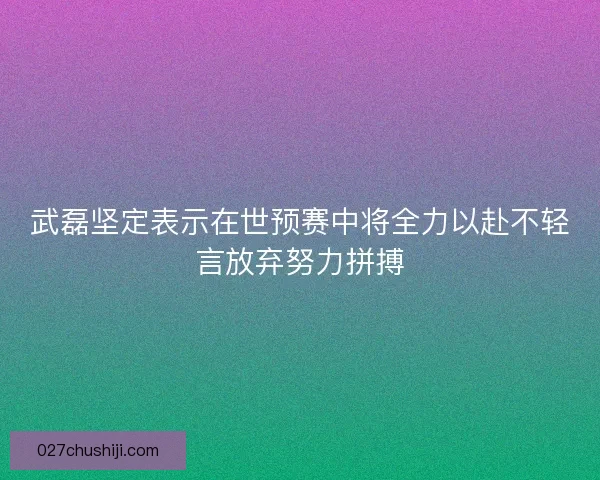 武磊坚定表示在世预赛中将全力以赴不轻言放弃努力拼搏