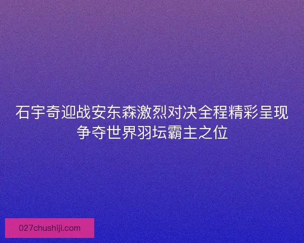 石宇奇迎战安东森激烈对决全程精彩呈现争夺世界羽坛霸主之位