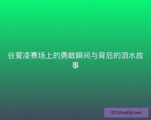 谷爱凌赛场上的勇敢瞬间与背后的泪水故事