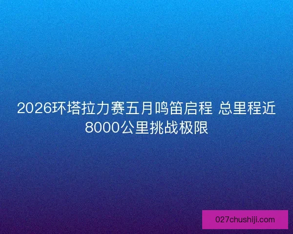 2026环塔拉力赛五月鸣笛启程 总里程近8000公里挑战极限