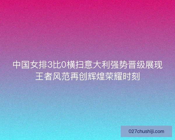 中国女排3比0横扫意大利强势晋级展现王者风范再创辉煌荣耀时刻