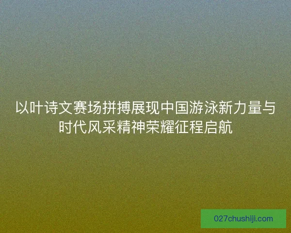 以叶诗文赛场拼搏展现中国游泳新力量与时代风采精神荣耀征程启航