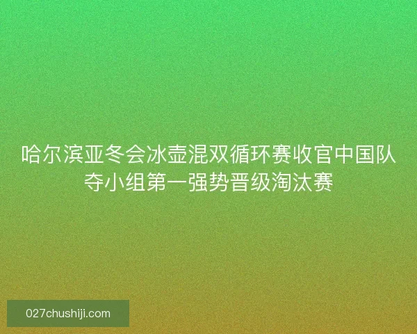 哈尔滨亚冬会冰壶混双循环赛收官中国队夺小组第一强势晋级淘汰赛
